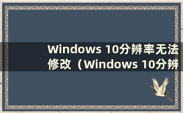 Windows 10分辨率无法修改（Windows 10分辨率无法调整）